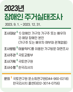 2023년 장애인 주거실태조사 / 2023. 9. 1. ~ 2023. 12. 31. / 조사대상:1) 장애인 가구의 가구주 또는 배우자, 2) 해당 장애인 본인(가구주 도는 배우자 여부와 관계없음) / 조사방법:태블릭PC를 이용한 가구방문 대면조사 / 조사주관:국토교통부 / 조사기획:국토연구원 / 조사수행:한국리서치 / 문의:국토연구원 문소희연구원(044-960-0218), 한국리서치 콜센터(02-3014-0756)