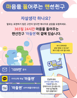 마음을 들어주는 랜선친구
자살생각 하나요?
말로는 표현하기 힘든 고민이 있다면 메시지로 상담을 요청하세요.
365일 24시간 마음을 들어주는
랜선친구 '마들랜'이 곁에 있습니다.
여기 연락하면 상담 받을 수 있나요? 제가 요즘 너무 힘드네요.
안녕하세요. 24시간 상담 서비스 '마들랜'입니다. 연락주셔서 감사합니다. 어떤 일 때문에 힘드셨을까요?
'109번' 문자
카카오톡 채널 '마들랜'
'마들랜' APP(애플리케이션)