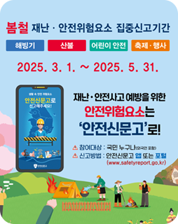 봄철 재난 · 안전위험요소 집중신고기간
해빙기, 산불, 어린이 안전, 축제 ·행사
2025.3.1.~ 2025.5.31.
재난·안전사고 예방을 위한 안전위험요소는
'안전신문고'로!
참여대상 : 국민 누구나(외국인 포함)
신고방법 : 안전신문고 앱 또는 포털
(www.safetyreport.go.kr)