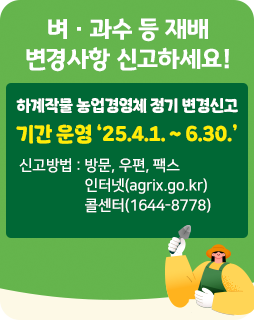 벼 · 과수 등 재배 변경사항 신고하세요!
하계작물 농업경영체 정기 변경신고 
기간 운영 ‘25.4.1. ~ 6.30.’
신고방법 : 방문, 우편, 팩스
                   인터넷(agrix.go.kr)
                   콜센터(1644-8778)