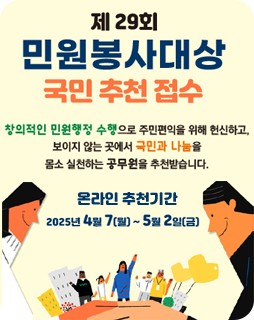 제 29회 민원봉사대상 국민 추천 접수
창의적인 민원행정 수행으로 주민편익을 위해 헌신하고,
보이지 않는 곳에서 국민과 나눔을
몸소 실천하는 공무원을 추천받습니다.
온라인 추천기간 : 2025년 4월 7(월)~5월2일(금)