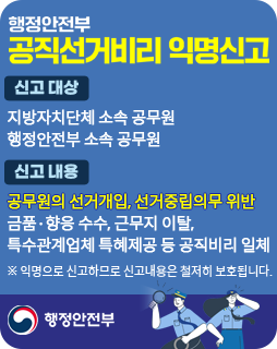 행정안전부 공직선거비리 익명신고
/신고대상: 지방자치단체 소속 공무원, 행정안전부 소속 공무원
/신고내용: 공무원의 선거개입, 선거중립의무 위반, 금품·향응 수수, 근무지 이탈, 특수관계 업체 특혜제공 등 공직비리 일체
※익명으로 신고하므로 신고내용은 철저히 보호됩니다.
/행정안전부