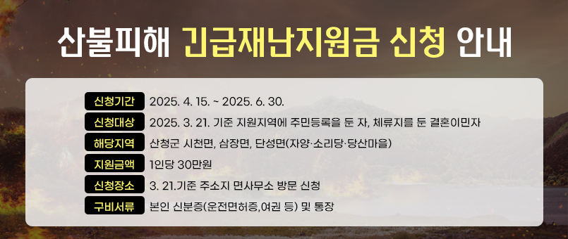 산불피해 긴급재난지원금 신청 안내
신청기간 : 2025. 4. 15. ~ 2025. 6. 30.
신청대상 : 2025. 3. 21. 기준 지원지역에 주민등록을 둔 자, 체류지를 둔 결혼이민자
해당지역:산청군 시천면, 삼장면, 단성면(자양·소리당·당산마을)
지원금액 : 1인당 30만원
신청장소 : 3. 21.기준 주소지 면사무소 방문 신청
구비서류 : 본인 신분증(운전면허증,여권 등) 및 통장