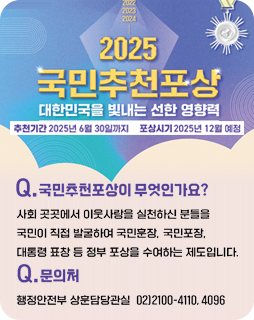2025 국민추천포상
대한민국을 빛내는 선한 영향력
추천기간 : 2025년 6월 30일까지
포상시기 : 2025년 12월 예정
Q.국민추천포상이 무엇인가요?
사회 곳곳에서 이웃사람을 실천하신 분들을
국민이 직접 발굴하여 국민훈장, 국민포장, 대통령 표창 등 정부
포상을 수여하는 제도입니다.
Q.문의처 : 행정안전부 상훈담당관실 02)2100-4110, 4096