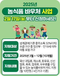2025 농식품 바우처 사업
2월 17일(월)부터 신청하세요!
지원대상 : 생계급여(기준 중위소득 32%이하) 
수급 가구 중 임산부·만18세 이하 아동 포함 가구
지원기간 : 2025년 3월 ~ 12월 (10개월)
지원내용 : 국산 과일류, 채소류, 흰우유, 신선
알류, 육류, 잡곡류, 두부류를 구입
할 수 있는 농식품바우처 카드 지원
(월 10만원 / 4인가구 기준)
