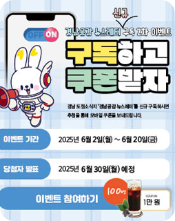 경남공감 뉴스레터 신규 구독2차 이벤트
구독하고 쿠폰받자
경남 도정소직지'경남공감 뉴스레터'를 신규 구독하시면
추첨을 통해 모바일 쿠폰을 보내드립니다.
이벤트기간 : 2025년 6월 2일(월)~6월 20일(금)
당첨자 발표 : 2025년 6월 30일(월) 예정
이벤트 참여하기 100명 1만원