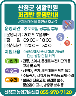 산청군 생활민원 처리반 운영안내
※지원대상을 확인해 주세요!

/운영시간
-운영시기 : 2025. 7월부터
-평 일 09:00 ~ 18:00
-점심시간 12:00 ~ 13:00
※토요일·공휴일 휴무

/지원내용
※현장에서 즉시 해결 가능한 단순 생활 민원 처리
-전기: 전등, 스위치, 콘센트 누전차단기 등 교체 및 수리
-수도: 싱크대, 변기, 세면대 배관 막힘 뚫기, 수도꼭지, 샤워기 등 부속품 교체·수리
-수리: 보일러 단순고장, 실리콘 보수, 문손잡이 교체, 방충망 보수 등

/산청군 농업기술센터 055-970-7120