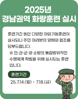 2025년 경남권역 화랑훈련 실시
훈련기간 동안 다양한 야외기동훈련이
실시되니 주민 여러분의 양해와 협조를
당부드립니다.
※ 민·관·군·경·소방의 통합방위작전
수행체계 확립을 위해 실시되는 훈련
입니다.
훈련기간 : 25.7.14.(월) ~ 7.18.(금)