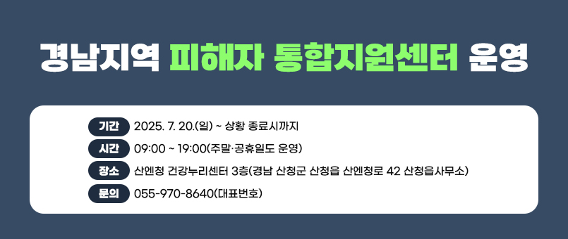 경남지역 피해자 통합지원센터 운영 안내
기간 : 2025. 7. 20.(일) ~ 상황 종료시까지
시간 : 09:00 ~ 19:00(주말·공휴일도 운영)
장소 : 산엔청 건강누리센터 3층(경남 산청군 산청읍 산엔청로 42 산청읍사무소)
문의 : 055-970-8640(대표번호)