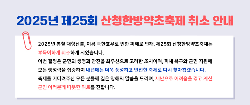 2025년 제25회 산청한방약초축제 취소 안내
'2025년 봄철 대형산불, 여름 극한호우로 인한 피해로 인해, 제25회 산청한방약초축제는
부득이하게 취소하게 되었습니다.
이번 결정은 군민의 생명과 안전을 최우선으로 고려한 조치이며, 피해 복구와 군민 지원에
모든 행정력을 집중하여 내년에는 더욱 풍성하고 안전한 축제로 다시 찾아뵙겠습니다.
축제를 기다려주신 모든 분들께 깊은 양해의 말씀을 드리며, 재난으로 어려움을 겪고 계신 
군민 여러분께 따뜻한 위로를 전합니다.