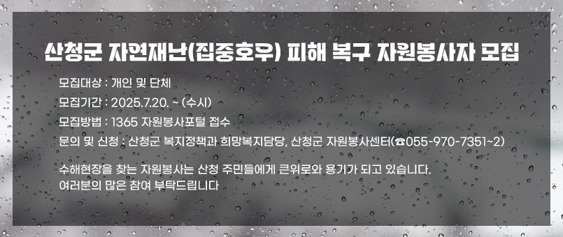 산청군 자연재난(집중호우) 피해 복구 자원봉사자 모집
모집대상 : 개인 및 단체
모집기간 : 2025.7.20. ~ (수시)
모집방법 :1365 자원봉사포털 접수
문의 및 신청: 산청군 복지정책과 희망복지담당, 산청군 자원봉사센터(☎055-970-7351~2)
수해현장을 찾는 자원봉사는 산청 주민들에게 큰위로와 용기가 되고 있습니다.
여러분의 많은 참여 부탁드립니다