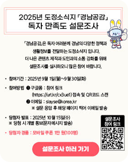 2025년 도정소식지 경남공감 독자 만족도 설문조사
경남공감은 독자 여러분께 경남의 다양한 정책과
생활정보를 전달하는 도정소식지 입니다.
더 나은 콘텐츠 제작과 도민과의 소통 강화를 위해
설문조사를 실시하오니 많은 참여 바랍니다.
참여기간 : 2025년 9월 1일(월)~9월 30일(화)
참여방법
1. 구글폼 : 참여링크
2. 이메일 
당첨자 발표 : 2025년 10월 15일(수)
설문조사 하러가기