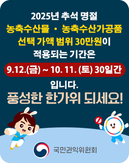2025년 추석 명절
농축수산물 · 농축수산가공품
선택 가액 범위 30만원이
적용되는 기간은
9.12.(금) ~ 10. 11. (토) 30일간
입니다.
풍성한 한가위 되세요!
국민권익위원회
