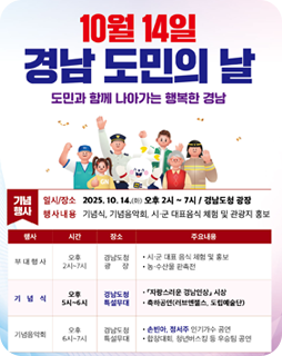 10월 14일 경남 도민의날
도민과 함게 나아가는 행복한 경남
기념행사
일시/장소 : 2025.10.14.(화) 오후2시~7시 / 경남도청 광장
행사내용 : 기념식, 기념음악회, 시 ·군 대표음식 체험 및 관광지 홍보