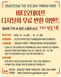 경남도민의날 기념 도민 참여 기록문화 이벤트
비디오테이프 디지털화 무료 변환 이벤트
빛바랜 기억 속 찾은 소중한 순간, '다시 빛날 기록'
접수기간 : 2025.10.14.(화)~10.21.(화)
신청대상 : 도민의 추억이 담긴 녹화영상(VHS비디오테이프)
신청방법 : 경상남도기록원 기록보존과(2층 사무실) 방문접수
- 신청서 및 비디오테이프와 저장매체(USB 16GB, 외장하드)를 지참하여
경상남도기록원 방문신청(접수가능시간 : 평일 09:00~18:00)
방문 전 유선(전화)으로 접수 마감 여부 확인바랍니다.
유의사항
- 특정 개인의 과도한 접수방지를 위해 1인당 1개로 제한됩니다.
- 저작물이 있는 영상물, 폭력 및 음란물 등은 제한됩니다.
문의처 : 경상남도기록원 기록보존관 055-254-4954
이메일 : https://archives.gyeongnam.go.kr