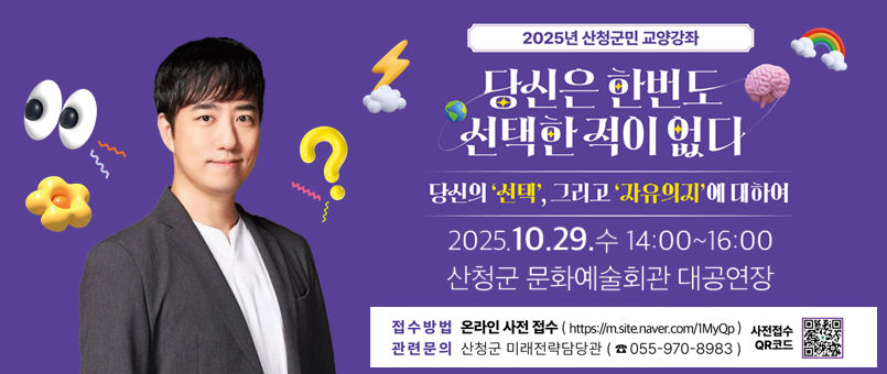 2025년 산청군민 교양강좌
당신은 한번도 선택한 적이 없다
당신의 '선택', 그리고 '자유의지'에 대하여
2025.10.29.수 14:00~16:00
산청군 문화예술회관 대공연장
접수방법 : 온라인 사전 접수(https://m.site.naver.com/1MyQp)
관련문의 : 산청군 미래전략담당관(055-970-8983)
사전접수 QR코드