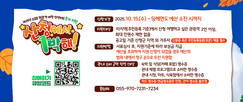2025년 소규모 관광객 여행 인센티브 추가 지원
산청에서 1박해!
신청기간 : 2025.10.15.(수) ~ 당해연도 예산 소진 시까지
진원대상 : 타지역(주민등록 기준)에서 산청 여행하고 싶은 관광객 2인이상,
최대 인원수 제한 없음
공고일 기준 산청군 지역 외 거주자
신분증 혹은 주민등록등본(초본) 제출 필수
지원방법 : 서류심사 후, 지원기준에 따라 보상금 지급
예산을 초과하여 지원 신청이 되었을 경우 예산의 범위 내에서 청구 순으로 우선 지원함
관내 소비금액 인정대상 
- 숙박 및 식당(카페 포함) 영수증
- 관내 체험 프로그램으로 소비한 영수증
- 관내 시장, 마트, 식육점에서 소비한 영수증
카드 영수증 · 현금영수증만 인정, 간이 영수증 불인정
문의처 : 055-970-7231~7234
참여하기큐알코드