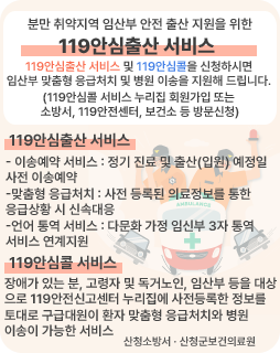 분만 취약지역 임산부 안전 출산 지원을 위한 119안심출산 서비스
119안심출산 서비스 및 119안심콜을 신청하시면
임산부 맞춤형 응급처치 및 병원 이송을 지원해 드립니다.
(119안심콜 서비스 누리집 회원가입 또는 
소방서, 119안전센터, 보건소 등 방문신청)
119안심출산 서비스
- 이송예약 서비스 : 정기 진료 및 출산(입원) 예정일 
사전 이송예약
-맞춤형 응급처치 : 사전 등록된 의료정보를 통한
응급상황 시 신속대응
-언어 통역 서비스 : 다문화 가정 임신부 3자 통역 
서비스 연계지원
119안심콜 서비스
장애가 있는 분, 고령자 및 독거노인, 임산부 등을 대상
으로 119안전신고센터 누리집에 사전등록한 정보를 
토대로 구급대원이 환자 맞춤형 응급처치와 병원 
이송이 가능한 서비스
산청소방서 · 산청군보건의료원