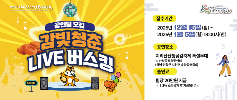 /제19회&nbsp;지리산산청곶감축제
/접수기간&nbsp;:&nbsp;2025년&nbsp;12월&nbsp;15일(월)~&nbsp;2026년&nbsp;1월&nbsp;5일(월)&nbsp;18:00시(한)
/공연장소&nbsp;:&nbsp;지리산산청곶감축제&nbsp;특설무대&nbsp;※&nbsp;산청곶감유통센터(경남&nbsp;산청군&nbsp;시천면&nbsp;송화중태길&nbsp;6)
/출연료&nbsp;:&nbsp;팀당&nbsp;20만원&nbsp;지급&nbsp;※&nbsp;3.3%&nbsp;소득공제&nbsp;후&nbsp;지급됩니다.