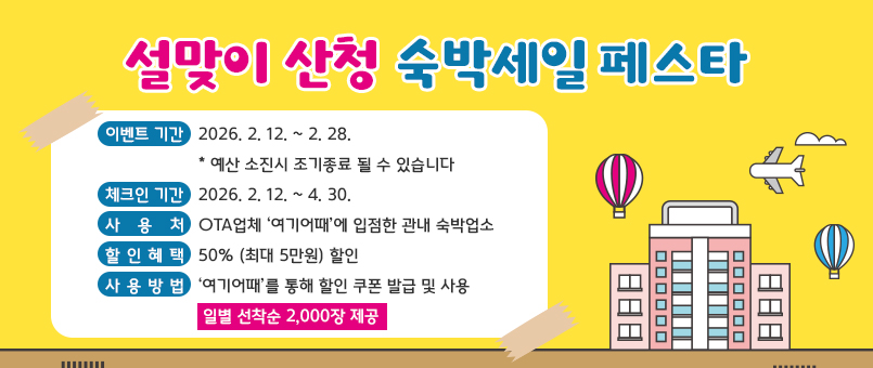 설맞이 산청 숙박세일 페스타
이벤트 기간 : 2026. 2. 12. ~ 2. 28.
              * 예산 소진시 조기종료 될 수 있습니다
체크인 기간 : 2026. 2. 12. ~ 4. 30.
사    용    처 : OTA업체 ‘여기어때’에 입점한 관내 숙박업소
할  인  혜  택 : 50% (최대 5만원) 할인
사  용  방  법 : ‘여기어때’를 통해 할인 쿠폰 발급 및 사용
일별 선착순 2,000장 제공