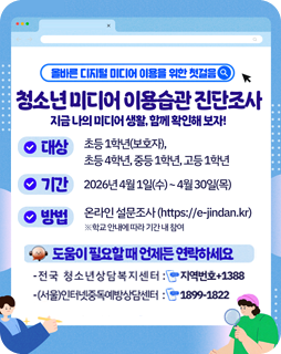 올바른 디지털 미디어 이용을 위한 첫걸음
청소년미디어 이용습관 진단조사
지금 나의 미디어생활함께 확인해보자!
대상 : 초등1학년(보호자), 초등 4학년, 중등1학년, 고등1학년
기간 : 2026년 4월 1일(수)~4월 30일(목)
방법 : 온라인 설문조사(https://e-jindan.kr) ※ 학교 안내에 따라 기간내 참여
도움이필요할때 언제든 연락하세요
- 전국 청소년상담복지센터 : 지역번호+1388
- (서울)인터넷중독예방상담센터 : 1899-1822