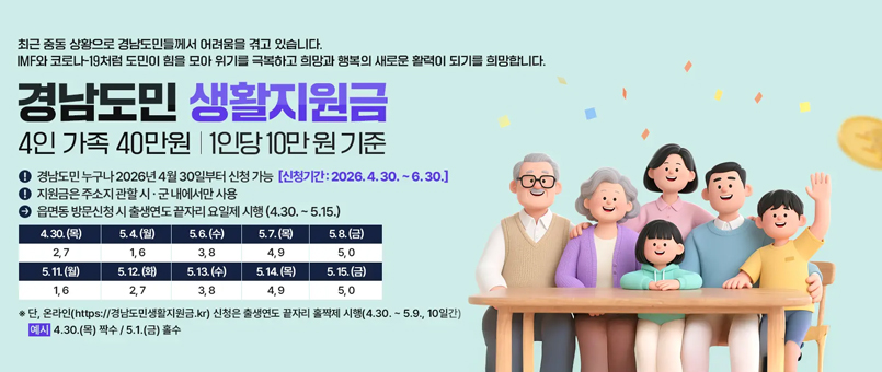 최근 중동 상황으로 경남도민들께서 어려움을 겪고 잇습니다.
IMF와 코로나-19처럼 도민이 힘을 모아 위기를 극복하고 희망과 행복의 새로운 활력이 되기를 희망합니다.
경남도민 생활지원금
4인 가족 40만원 / 1인당 10만원 기준
·경남도민 누구나 2026년 4월 30일부터 신청 가능 [신청기간 : 2026.4.30.~6.30.]
·지원금은 주소지 관할 시·군내에서만 사용
·읍면동 방문신청시 출생연도 끝자리 요일제 시행(4.30.~5.15.)
4.30.(목) : 2,7
5.4.(월) : 1,6
5.6.(수) : 3,8
5.,7.(목) : 4,9
5.8.(금) : 5.0
5.11.(월) : 1,6
5.12.(화) : 2,7  
5.13.(수) : 3,8
5.14.(목) : 4,9
5.15.(금) : 5.0
※ 단, 온라인(https://경남도민생활지원금.kr) 신청은 출생연도 끝자리 홀짝제 시행(4.30.~5.9.10일간)
예시)4.30.(목) 짝수 / 5.1.(금) 홀수