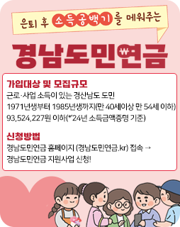 은퇴 후 소득공백기를 매워주는 경남도민연금
가입대상 및 모집규모 : 근로·사업 소득이 있는 경산남도 도민
1971년생부터 1985년생까지(만 40세이상 만 54세 이하)
93,524,227원 이하(*’24년 소득금액증명 기준)
신청방법 : 경남도민연금 홈페이지 (경남도민연금.kr) 접속 →
경남도민연금 지원사업 신청!