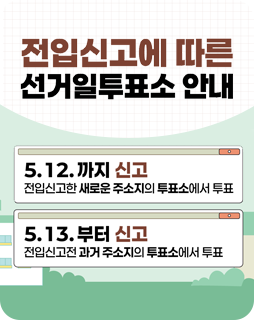 전입신고에 따른 선거일투표소 안내
5.12.까지 신고
전입신고한 새로운 주소지의 투표소에서 투표
5.13. 부터 신고
전입신고전 과거 주소지의 투표소에서 투표