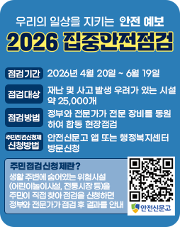 2026 집중안전점검
점검기간 : 2026년 4월 20일 ~ 6월 19일
점검대상 : 재난 및 사고 발생 우려가 있는 시설 약 25,000개
점검방법 : 정부와 전문가가 전문 장비를 동원하여 합동 현장점검
주민점검신청제 신청방법 : 안전신문고 앱 또는 행정복지센터 방문신청
주민점검신청제란?
생활 주변에 숨어있는 위험시설
(어린이놀이시설, 전통시장 등)을
주민이 직접 찾아 점검을 신청하면
정부와 전문가가 점검 후 결과를 안내