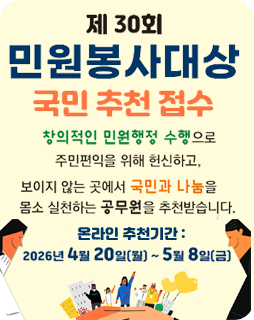 제 30회 민원봉사대상 국민 추천 접수
창의적인 민원행정 수행으로 주민편익을 위해 헌신하고,
보이지 않는 곳에서 국민과 나눔을 몸소 실천하는
공무원을 추천받습니다.
온라인 추천기간 : 2026년 4월 20일(월)~ 5월 8일(금)