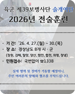 육군 제39보병사단 솔개여단
2026년 전술훈련
기간 : 26.4.27.(월)~30.(목)
장소 : 경상남도 8개 시·군
(창원, 김해, 밀양, 양산, 함안, 합천, 의령,창녕)
민원접수 : 국번없이 1338
실제 병력 및 장비가 가동할 예정이니,
주민 여러분의 양해와 협조를 부탁드립니다.