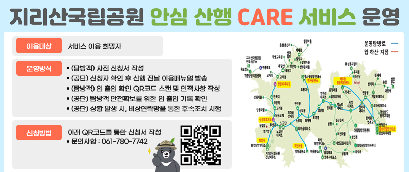 지리산국립공원 안심 산행 CARE 서비스 운영
이용대상 : 서비스 이용 희망자
운영방식
(탐방객) 사전 신청서 작성
(공단) 신청자 확인 후 산행 전날 이용매뉴얼 발송
(탐방객) 입 출입 확인 QR코드 스캔 및 인적사항 작성
(공단) 탐방객 안전확보를 위한 입 출입 기록 확인
(공단) 상황 발생 시, 비상연락망을 통한 후속조치 시행
신청방법: 아래 QR코드를 통한 신청서 작성
- 문의사항 : 061-780-7742