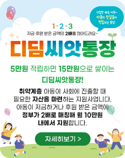 1+2=3
저금·후원 받은 금액의 2배를 얹어드려요~
가임만 해도 이득~
아동의 첫걸음이 적립되는 통장!
디딤씨앗통장
5만원 적립하면 15만원으로 쌓이는
디딤씨앗통장!
취약계층 아동이 사회에 진출할 때
필요한 자산을 마련하는 지원사업니다.
아동이 저금하거나 후원 받은 금액에
정부가 2배로 매칭해 월 10만원
내에서 지원합니다.
자세히보기