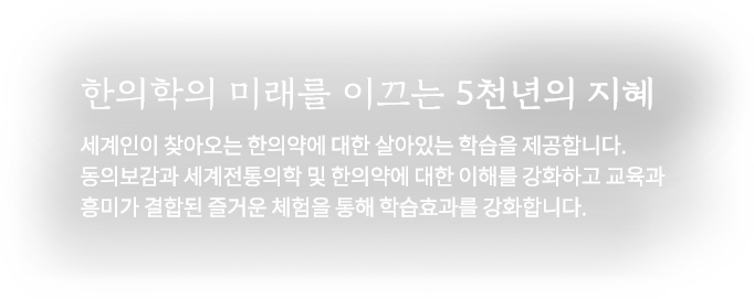 한의학의 미래를 이끄는 5천년의 지혜 한의학의 미래를 이끄는 5천년의 지혜 세계인이 찾아오는 한의약에 대한 살아있는 학습을 제공합니다. 동의보감과 세계전통의학 및 한의약에 대한 이해를 강화하고 교육과 흥미가 결합된 즐거운 체험을 통해 학습과를 강화합니다.